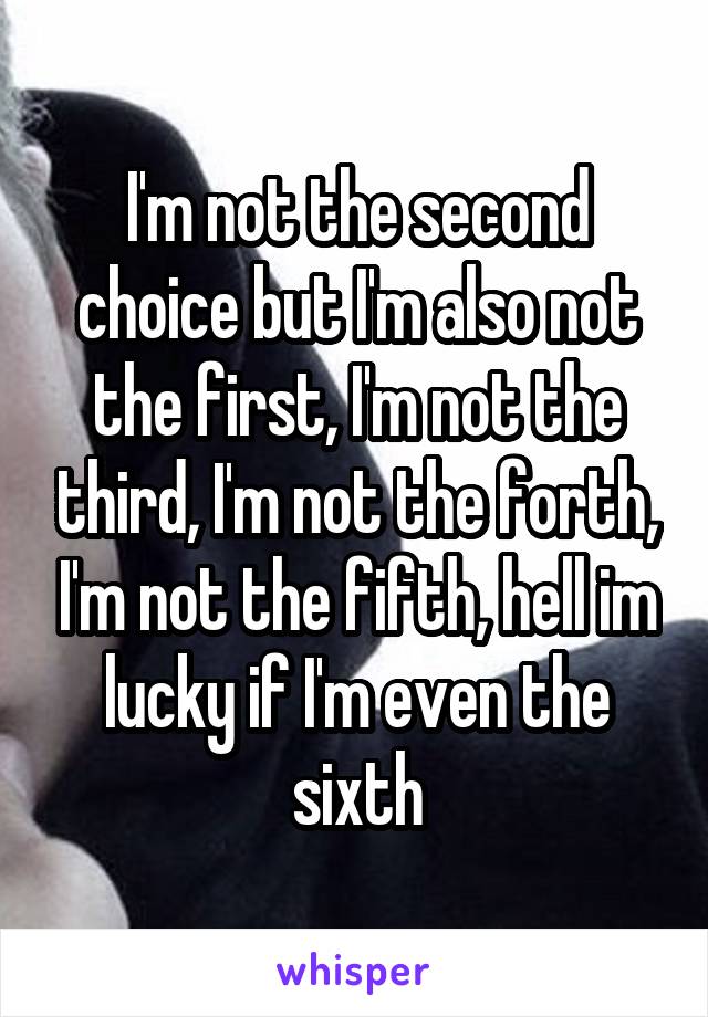 I'm not the second choice but I'm also not the first, I'm not the third, I'm not the forth, I'm not the fifth, hell im lucky if I'm even the sixth