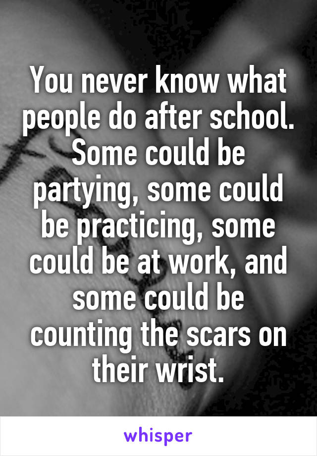 You never know what people do after school. Some could be partying, some could be practicing, some could be at work, and some could be counting the scars on their wrist.