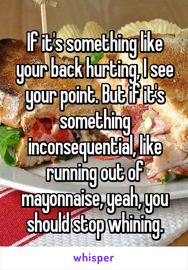 If it's something like your back hurting, I see your point. But if it's something inconsequential, like running out of mayonnaise, yeah, you should stop whining.