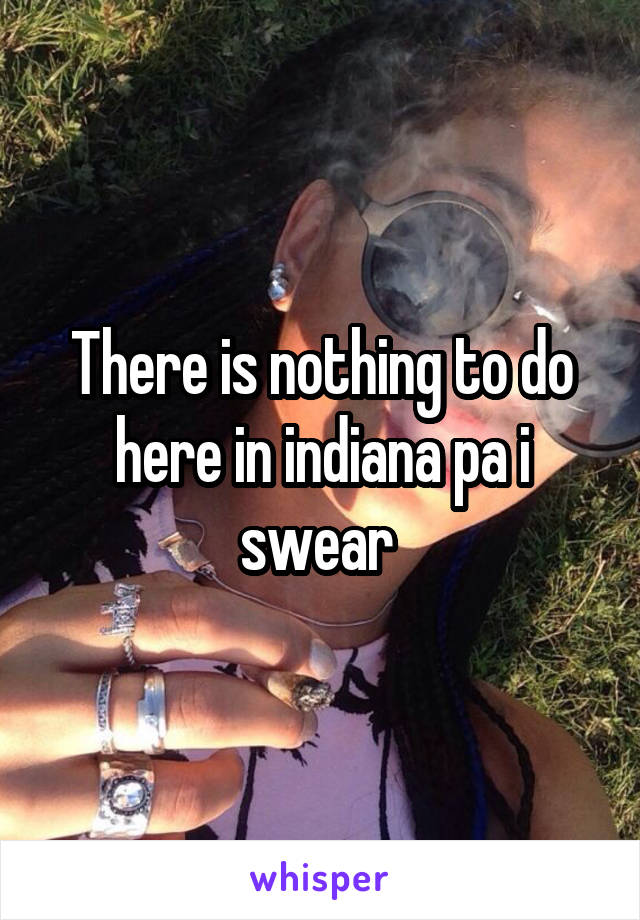 There is nothing to do here in indiana pa i swear 