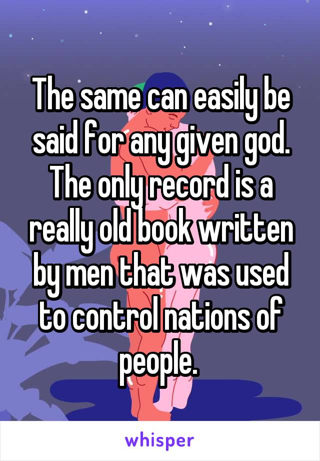 The same can easily be said for any given god. The only record is a really old book written by men that was used to control nations of people. 