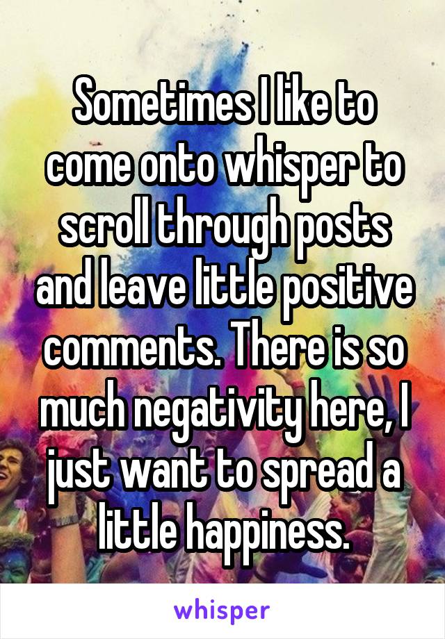 Sometimes I like to come onto whisper to scroll through posts and leave little positive comments. There is so much negativity here, I just want to spread a little happiness.