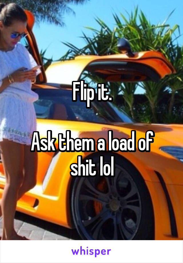 Flip it.

Ask them a load of shit lol