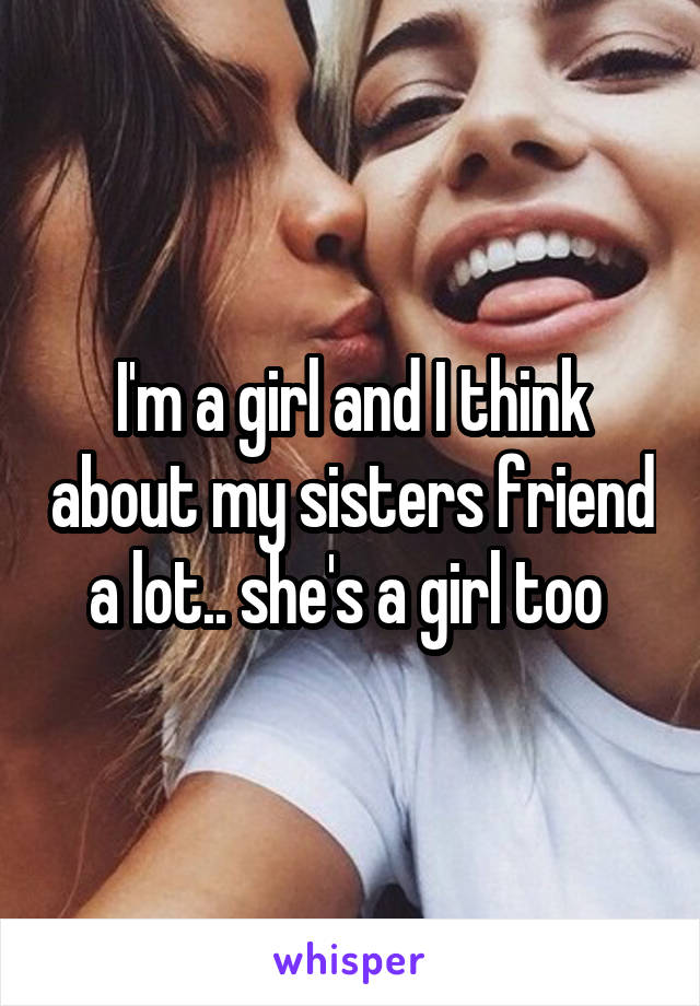I'm a girl and I think about my sisters friend a lot.. she's a girl too 