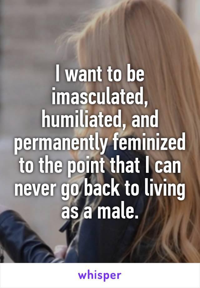 I want to be imasculated, humiliated, and permanently feminized to the point that I can never go back to living as a male.