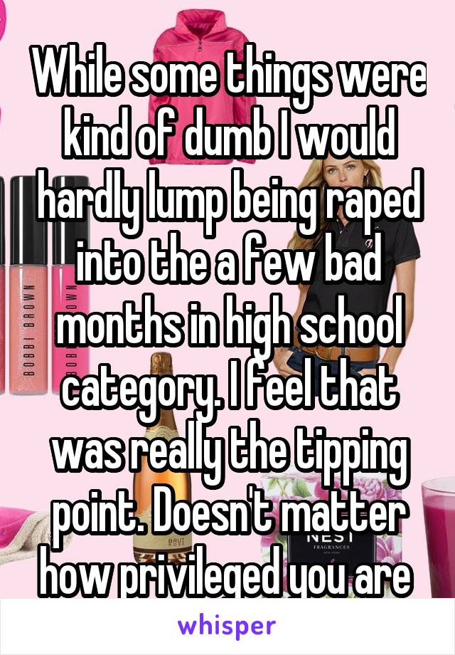 While some things were kind of dumb I would hardly lump being raped into the a few bad months in high school category. I feel that was really the tipping point. Doesn't matter how privileged you are 