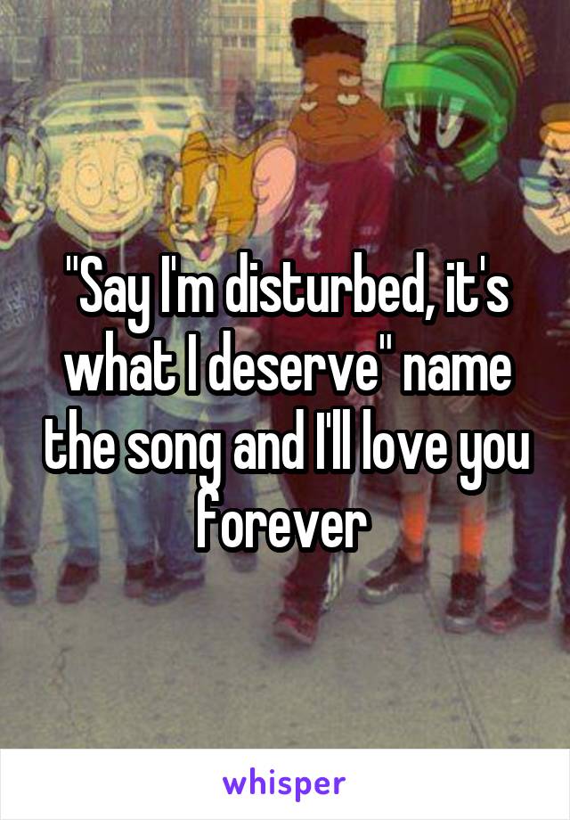 "Say I'm disturbed, it's what I deserve" name the song and I'll love you forever 