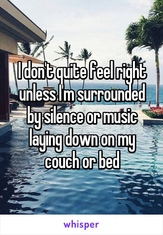 I don't quite feel right unless I'm surrounded by silence or music laying down on my couch or bed