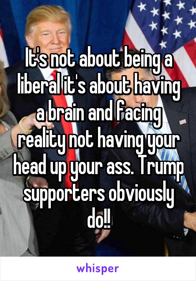 It's not about being a liberal it's about having a brain and facing reality not having your head up your ass. Trump supporters obviously do!!