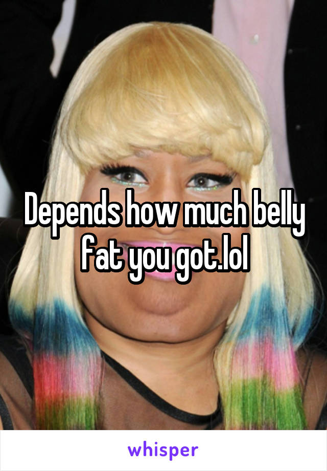 Depends how much belly fat you got.lol