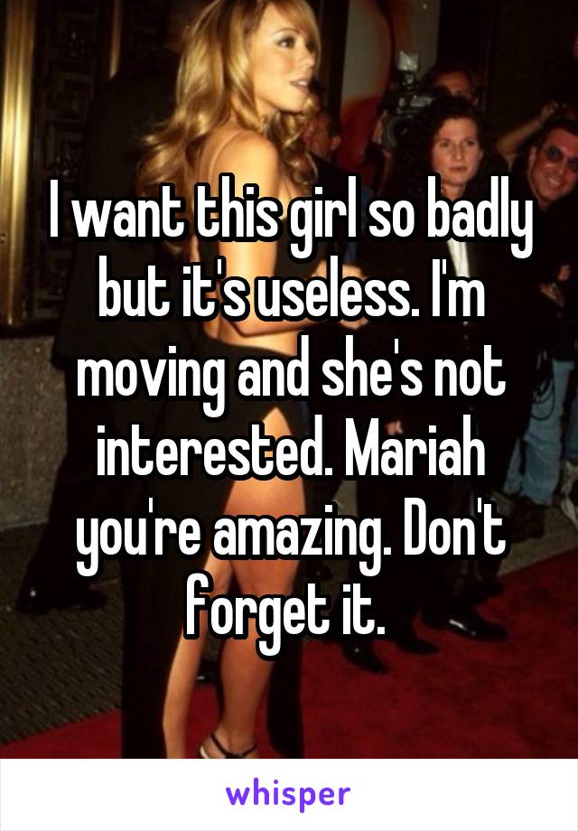 I want this girl so badly but it's useless. I'm moving and she's not interested. Mariah you're amazing. Don't forget it. 