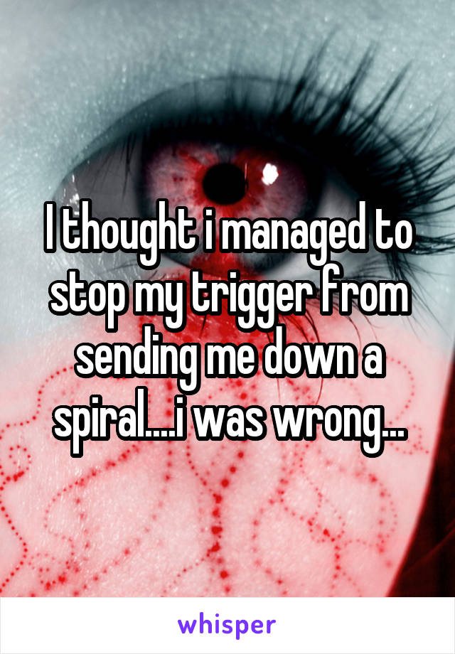 I thought i managed to stop my trigger from sending me down a spiral....i was wrong...
