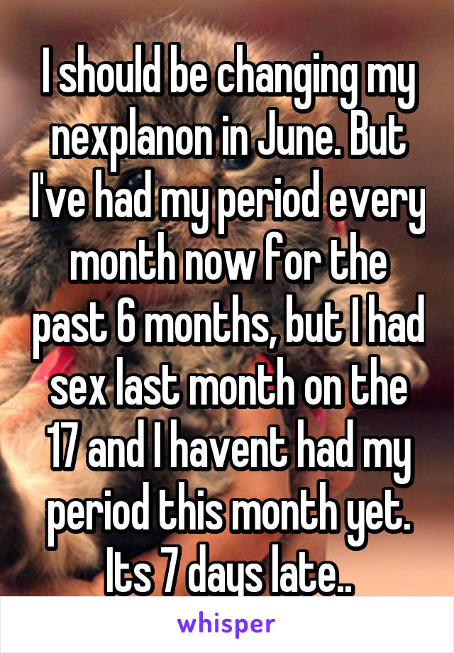 I should be changing my nexplanon in June. But I've had my period every month now for the past 6 months, but I had sex last month on the 17 and I havent had my period this month yet. Its 7 days late..