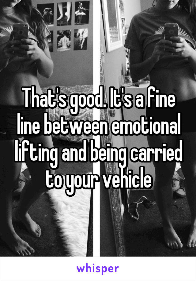 That's good. It's a fine line between emotional lifting and being carried to your vehicle
