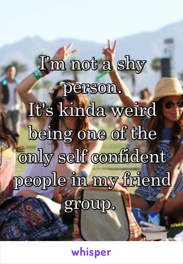 I'm not a shy person.
It's kinda weird being one of the only self confident people in my friend group. 