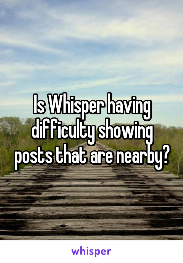 Is Whisper having difficulty showing posts that are nearby?