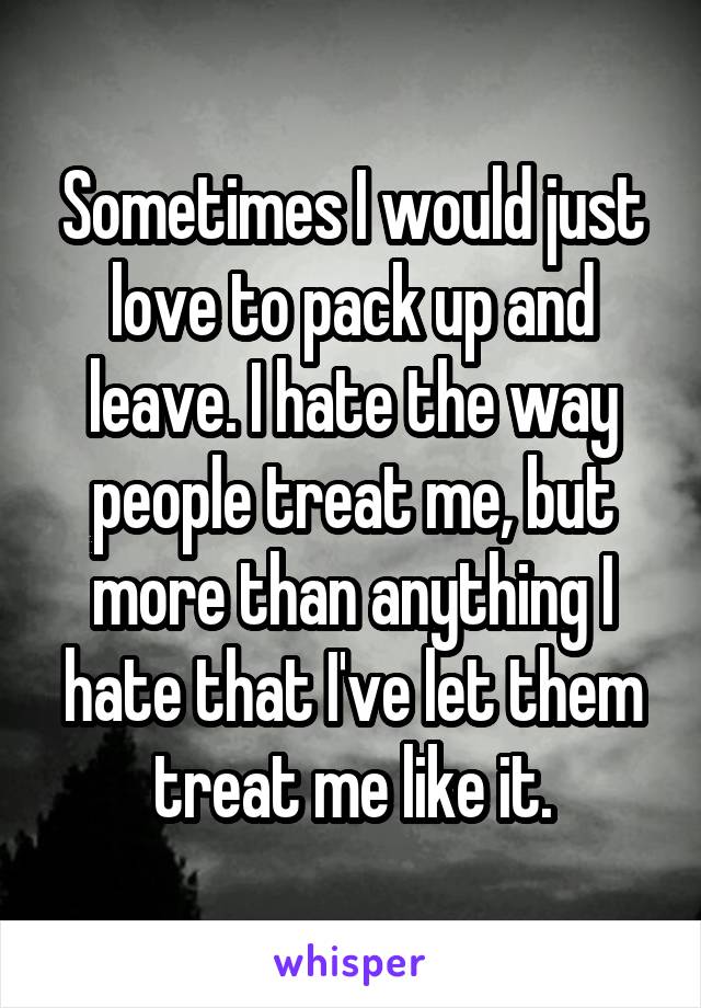 Sometimes I would just love to pack up and leave. I hate the way people treat me, but more than anything I hate that I've let them treat me like it.