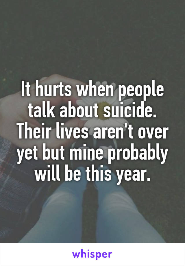 It hurts when people talk about suicide. Their lives aren't over yet but mine probably will be this year.