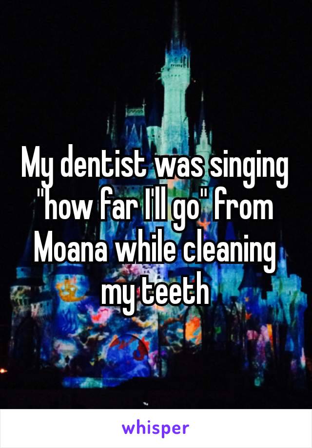 My dentist was singing "how far I'll go" from Moana while cleaning my teeth​