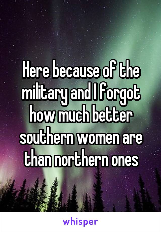 Here because of the military and I forgot how much better southern women are than northern ones