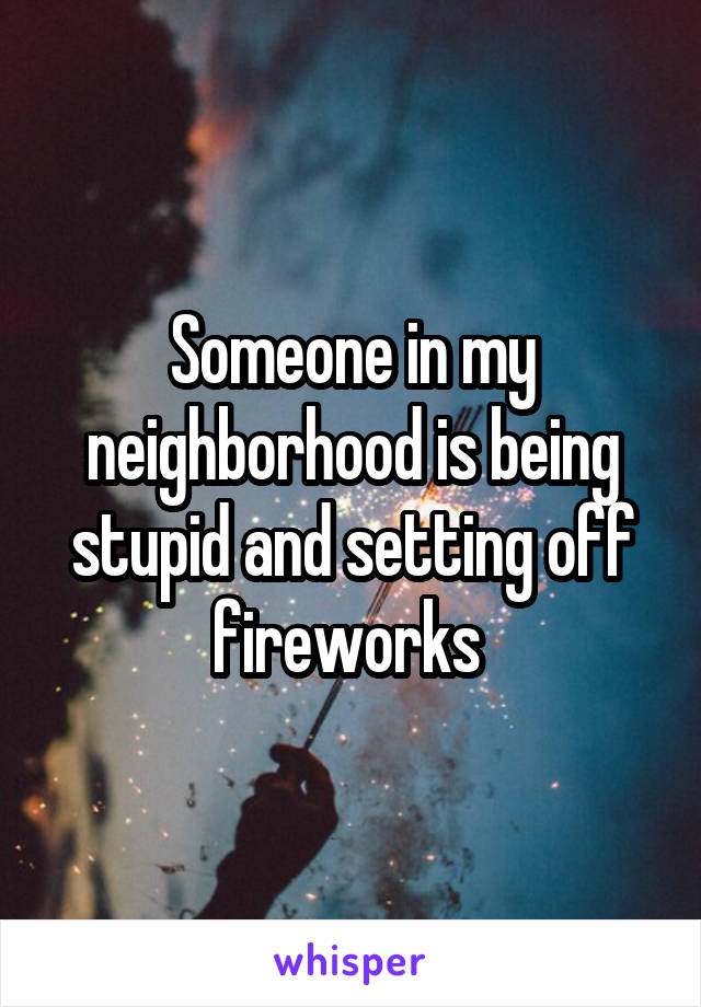 Someone in my neighborhood is being stupid and setting off fireworks 