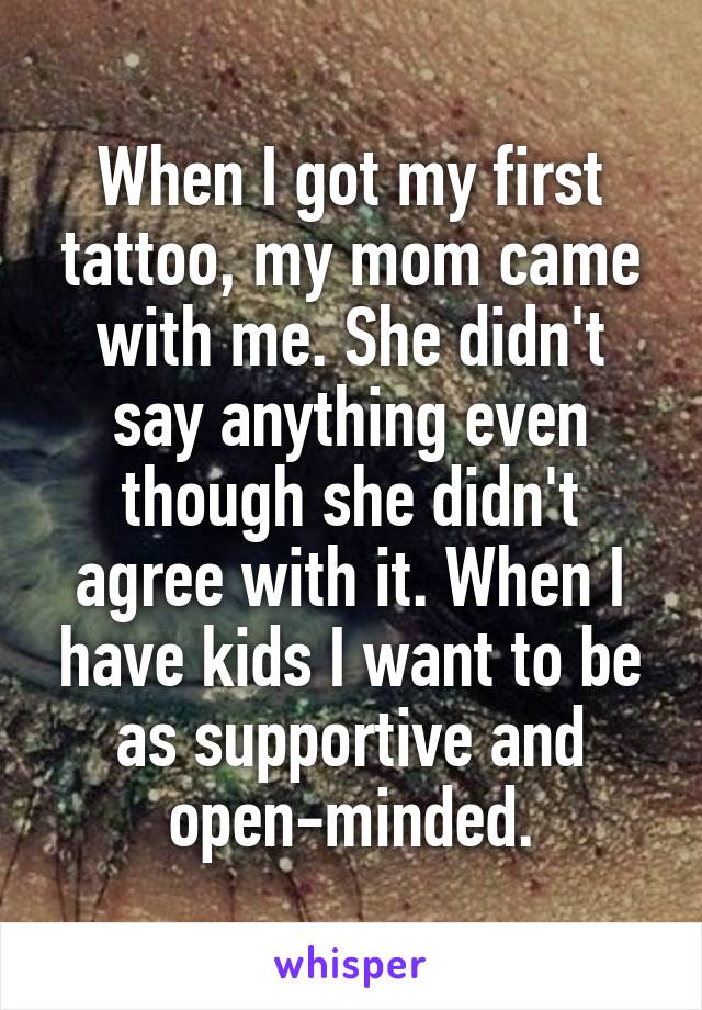 When I got my first tattoo, my mom came with me. She didn't say anything even though she didn't agree with it. When I have kids I want to be as supportive and open-minded.