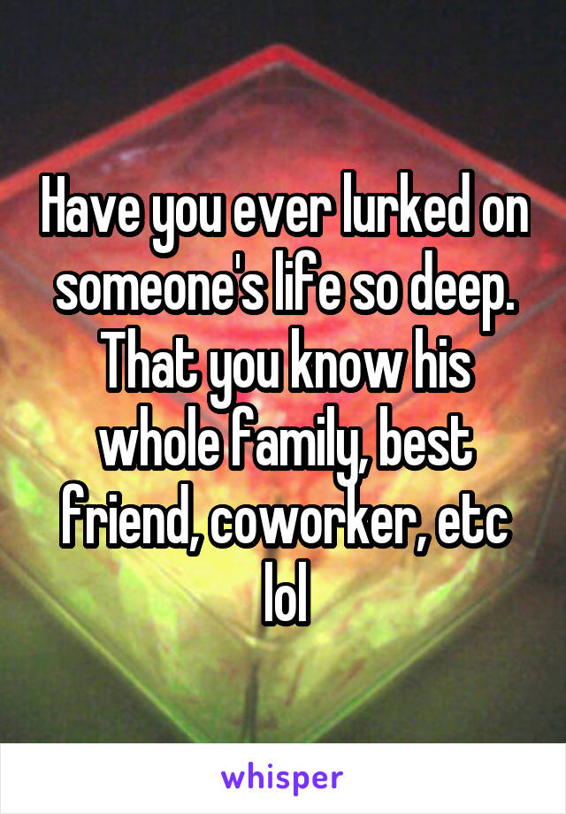 Have you ever lurked on someone's life so deep. That you know his whole family, best friend, coworker, etc lol
