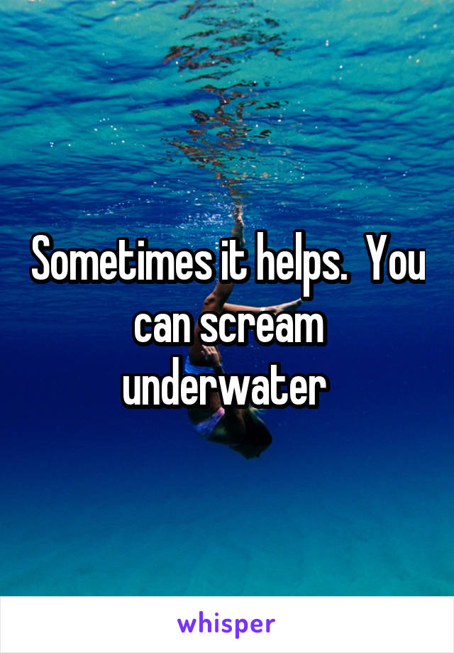 Sometimes it helps.  You can scream underwater 