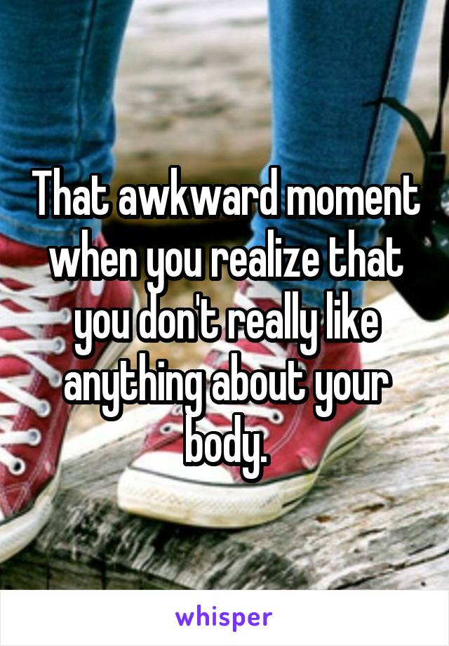 That awkward moment when you realize that you don't really like anything about your body.