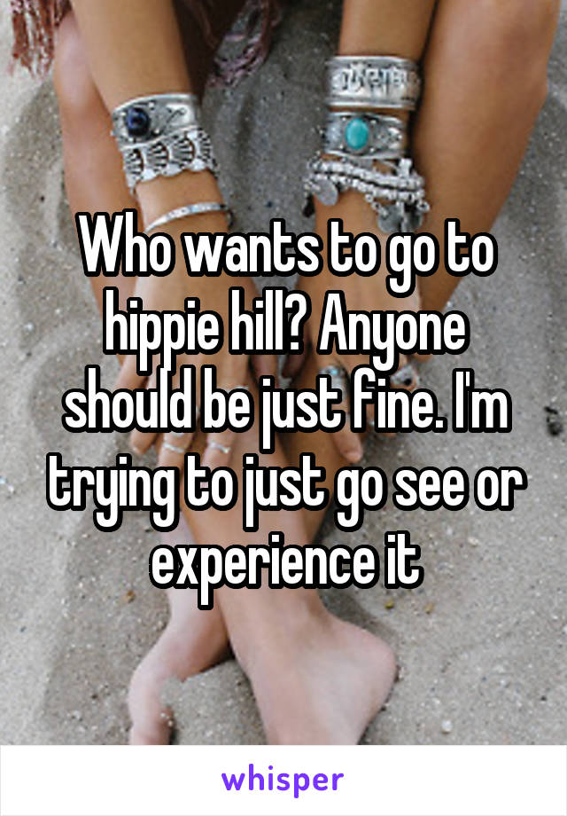 Who wants to go to hippie hill? Anyone should be just fine. I'm trying to just go see or experience it