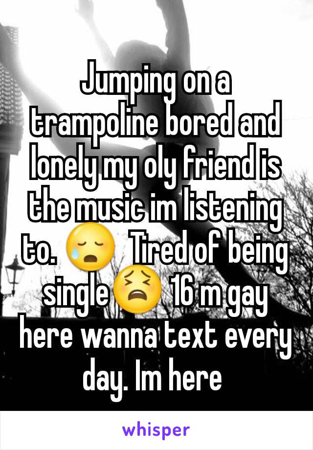 Jumping on a trampoline bored and lonely my oly friend is the music im listening to. 😥  Tired of being single😫 16 m gay here wanna text every day. Im here 