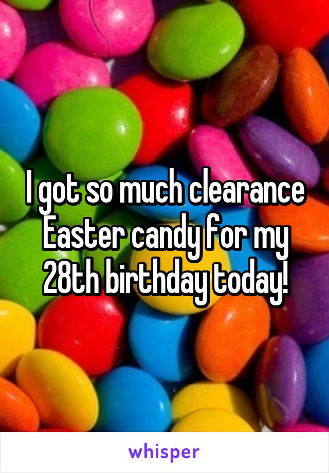 I got so much clearance Easter candy for my 28th birthday today!