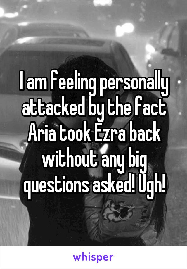 I am feeling personally attacked by the fact Aria took Ezra back without any big questions asked! Ugh!