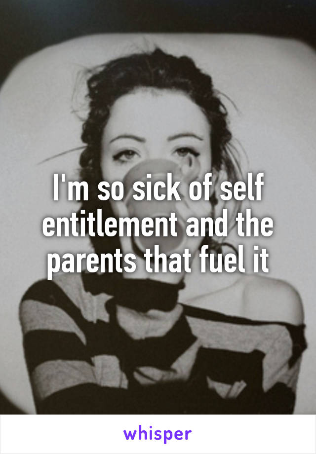 I'm so sick of self entitlement and the parents that fuel it