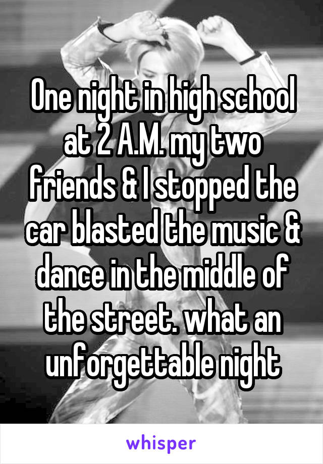 One night in high school at 2 A.M. my two friends & I stopped the car blasted the music & dance in the middle of the street. what an unforgettable night