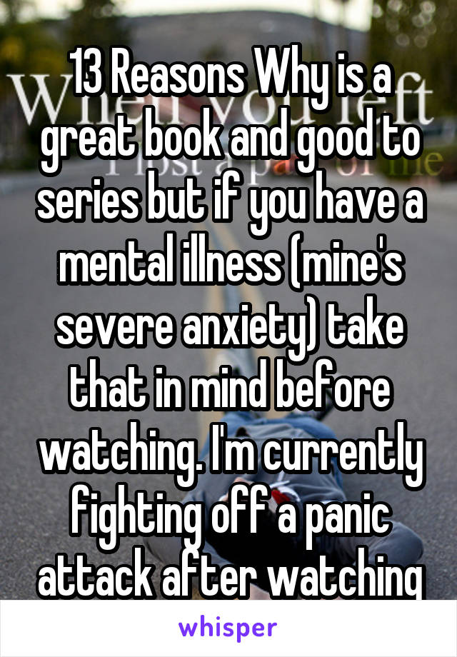 13 Reasons Why is a great book and good to series but if you have a mental illness (mine's severe anxiety) take that in mind before watching. I'm currently fighting off a panic attack after watching