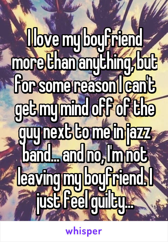 I love my boyfriend more than anything, but for some reason I can't get my mind off of the guy next to me in jazz band... and no, I'm not leaving my boyfriend. I just feel guilty...