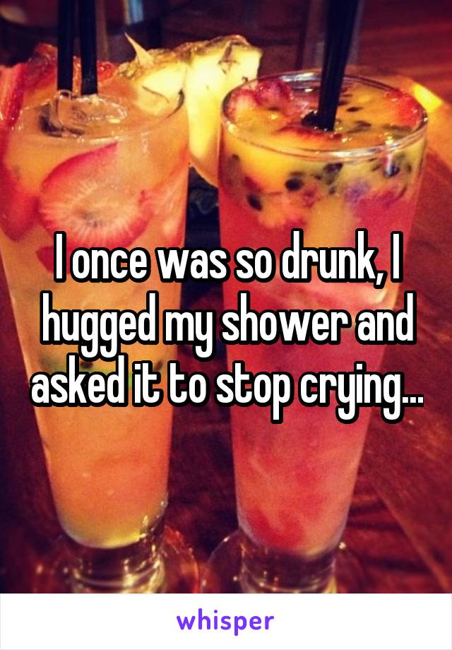 I once was so drunk, I hugged my shower and asked it to stop crying...