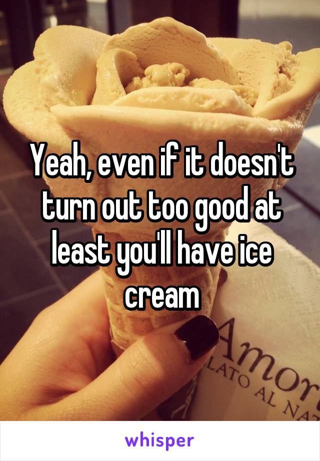 Yeah, even if it doesn't turn out too good at least you'll have ice cream