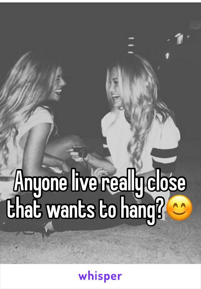 Anyone live really close that wants to hang?😊