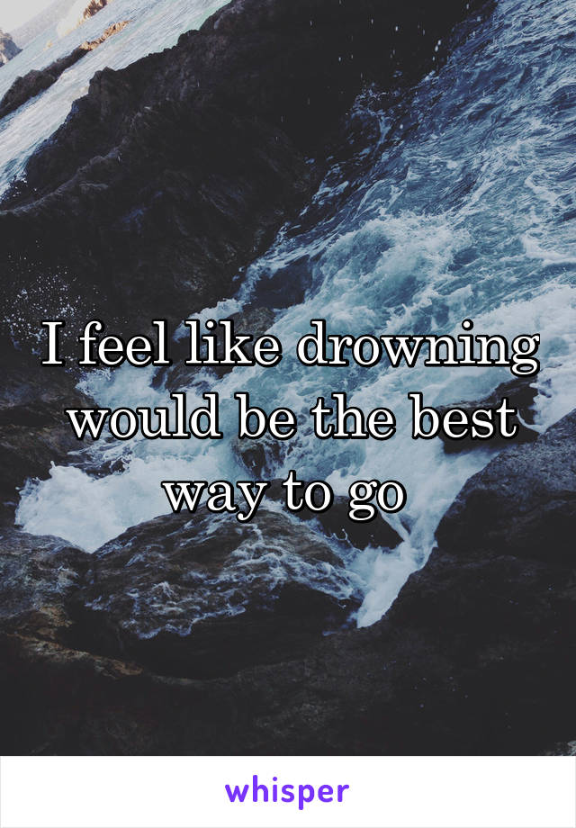 I feel like drowning would be the best way to go 