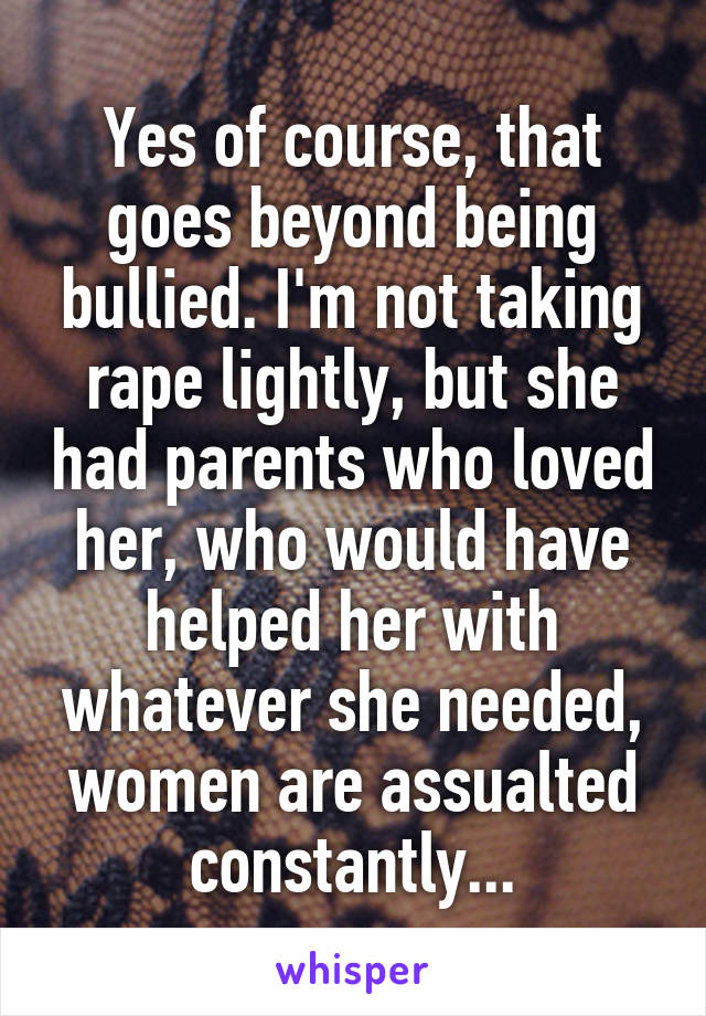 Yes of course, that goes beyond being bullied. I'm not taking rape lightly, but she had parents who loved her, who would have helped her with whatever she needed, women are assualted constantly...
