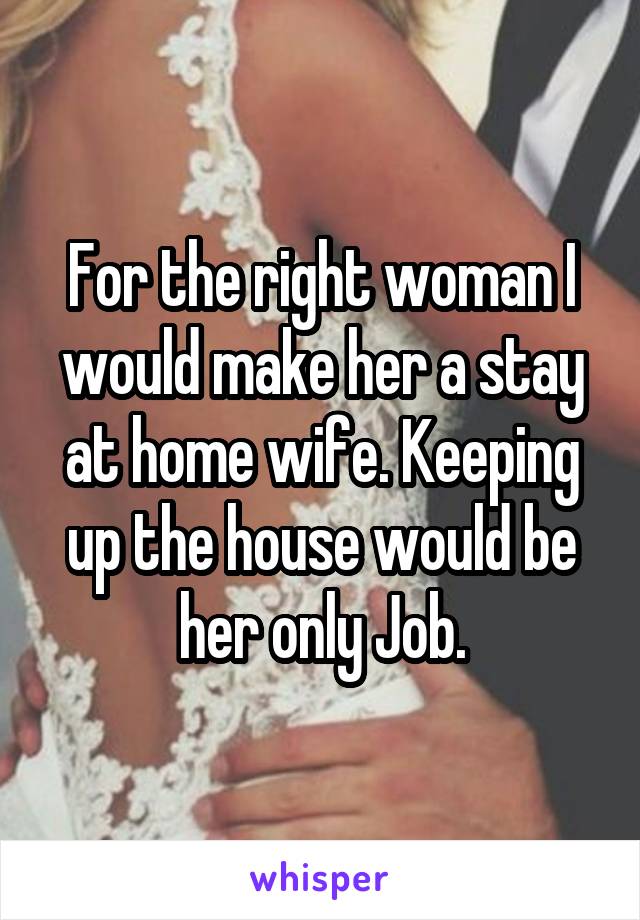 For the right woman I would make her a stay at home wife. Keeping up the house would be her only Job.