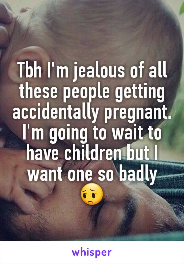 Tbh I'm jealous of all these people getting accidentally pregnant. I'm going to wait to have children but I want one so badly 😔