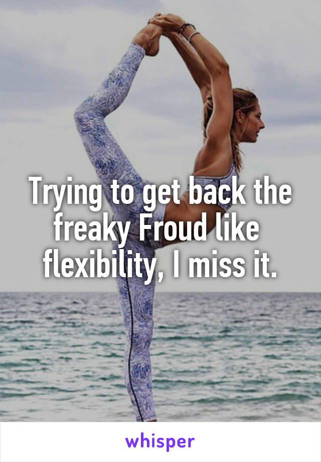 Trying to get back the freaky Froud like  flexibility, I miss it.