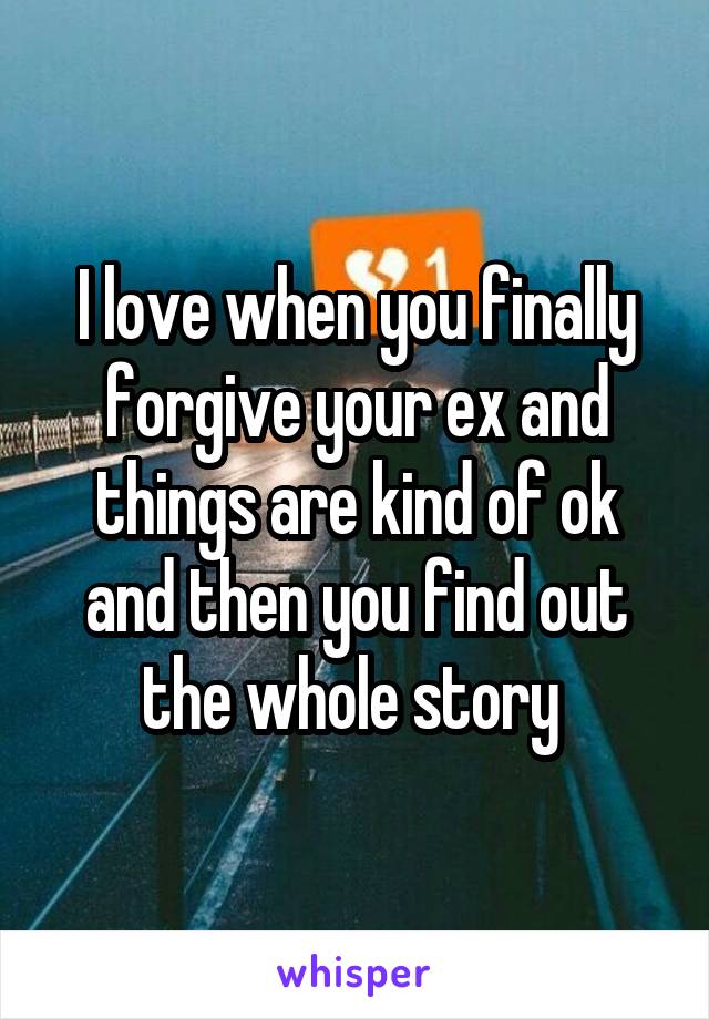 I love when you finally forgive your ex and things are kind of ok and then you find out the whole story 