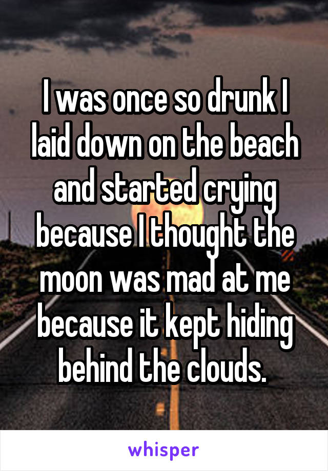 I was once so drunk I laid down on the beach and started crying because I thought the moon was mad at me because it kept hiding behind the clouds. 