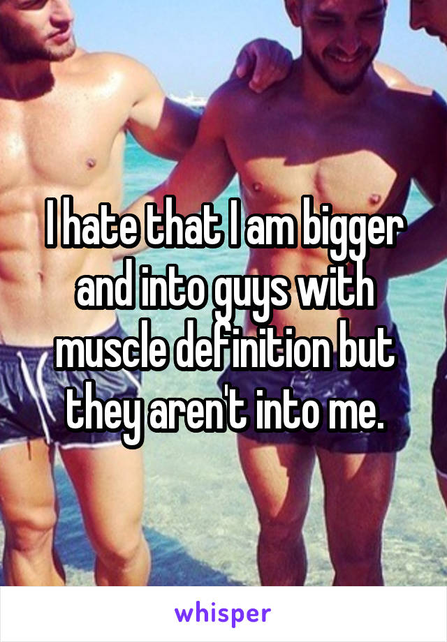 I hate that I am bigger and into guys with muscle definition but they aren't into me.