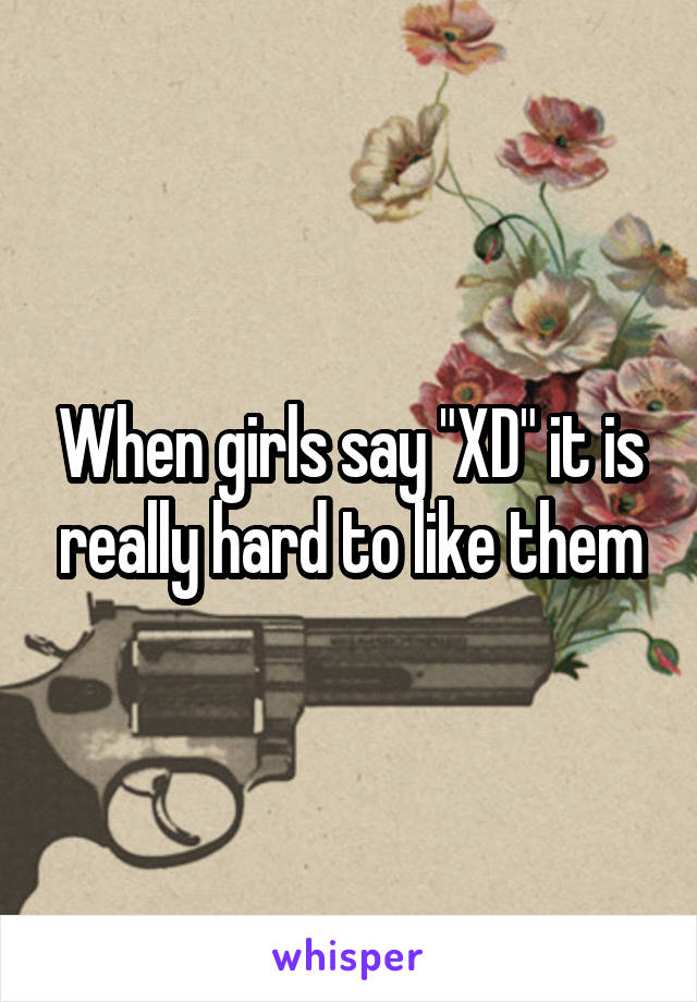 When girls say "XD" it is really hard to like them