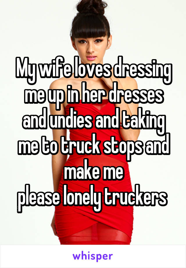 My wife loves dressing me up in her dresses and undies and taking me to truck stops and make me
please lonely truckers 